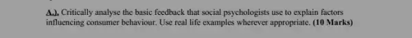 A.). Critically analyse the basic feedback that social psychologists use to explain factors
influencing consumer behaviour. Use real life examples wherever appropriate (10 Marks)