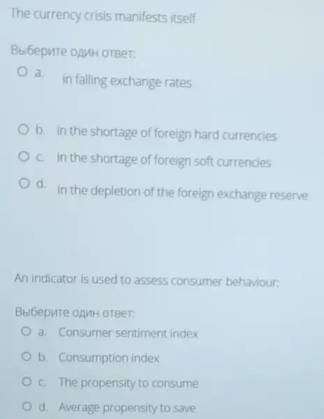 The currency crisis manifests itself
Bbl6epure oAMH orBer:
a.
in falling exchange rates
b. in the shortage of foreign hard currencies
c. in the shortage of foreign soft currencies
d. in the depletion of the foreign exchange reserve
An indicator is used to assess consumer behaviour:
Bbl6epure oAMH oTBer:
a. Consumer sentiment index
b. Consumption index
c. The propensity to consume