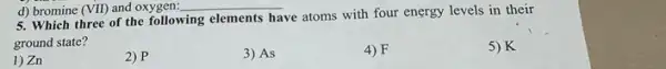 d) bromine (VII) and oxygen: __
5. Which three of the following elements
have atoms with four energy levels in their
ground state?
1) Zn
2) P
3) As
4) F
5) K