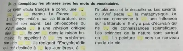 d. Complétez les phrases avec les mots du vocabulaire.
Le XVIIIe siècle français a connu une ...
un __ étendu. La France
à I'Europe entière par sa littérature, ses
arts et son esprit Les philosophes du
XVIIIP siècle __	une révision critique
des ... ... Ils ont __ dans la raison hu-
maine. IIs appellent à __ les problèmes
par une ... .... Ils rédigent I'Encyclopédie
qui est destinée à __ les ulumières>, à __
l'intolérance et le despotisme. Les savants
du XVIII^e siècle __ la métaphysique . La
science commence a ... une influence
sur la littérature. II n'y a pas d écrivain qui
ne __ de connaissances scientifiques
Les sciences de la nature sont surtout
en __ . La peinture __ vers un nouveau
mode de vie.