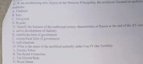 D. coop
22. W"en constructing new objects in the Moscow Principality, the architects focused on architec
traditions:
A. Vladimir
B. Kiev
C. Novgorod
D. Ryazan
23. Specify the features of the traditional society characteristic of Russia at the end of the XV cen
A. active development of industry
B. republican form of government
C. monarchical form of government
D. individualism
24. What is the name of the unofficial authority under Ivan IV (the Terrible):
A. Zemsky Sobor
B. The Secret Committee
C. The Elected Rada
D. Boyar Duma