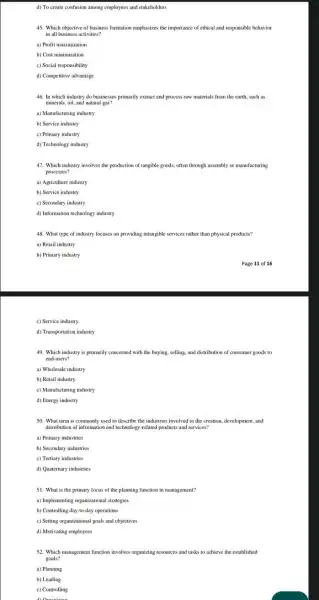 d) To create confusion among employees and stakeholders
45. Which objective of business formation emphasizes the importance of ethical and responsible behavior
in all business activities?
a) Profit maximization
b) Cost minimization
c) Social responsibility
d) Competitive advantage
46. In which industry do businesses primarily extract and process raw materials from the earth, such as
minerals, oil, and natural gas?
a) Manufacturing industry
b) Service industry
c) Primary industry
d) Technology industry
47. Which industry involves the production of tangible goods, often through assembly or manufacturing
processes?
a) Agriculture industry
b) Service industry
c) Secondary industry
d) Information technology industry
48. What type of industry focuses on providing intangible services rather than physical products?
a) Retail industry
b) Primary industry
c) Service industry
d) Transportation industry
49. Which industry is primarily concerned with the buying, selling, and distribution of consumer goods to
end-users?
a) Wholesale industry
b) Retail industry
c) Manufacturing industry
d) Energy industry
50. What term is commonly used to describe the industries involved in the creation, development, and
distribution of information and technology-related products and services?
a) Primary industries
b) Secondary industries
c) Tertiary industries
d) Quaternary industries
51. What is the primary focus of the planning function in management?
a) Implementing organizational strategies
b) Controlling day-to-day operations
c) Setting organizational goals and objectives
d) Motivating employees
52. Which management function involves organizing resources and tasks to achieve the established
goals?
a) Planning
b) Leading
c) Controlling
D.Oranning