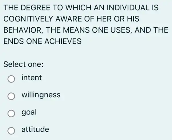 THE D EGRE E TO WHI CHAN IN DIVIDU AL IS
COGNIT IVELY AWARE OF HER OR HIS
BEHAVI OR, TH E MEA NS ONE USES, AN D THE
ENDS O NE ACH IEVES
Select one:
) intent
willingness
goal
attitude