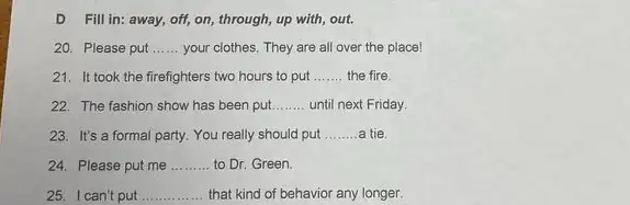 D Fill in: away,off, on, through, up with, out.
20. Please put __ your clothes. They are all over the place!
21. It took the firefighters two hours to put __ the fire.
22. The fashion show has been put __ until next Friday
23. It's a formal party. You really should put __ tie
24. Please put me __ to Dr. Green.
25. I can't put __ that kind of behavior any longer