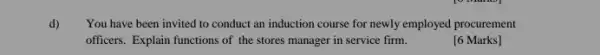 d) You have been invited to conduct an induction course for newly employed procurement
officers. Explain functions of the stores manager in service firm.
[6 Marks]