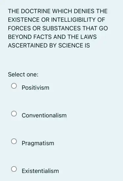 THE D OCTR INE WHICH DENIES THE
EXIST ENCE OR INTE LLIG IBILITY OF
FORCES OR S UBSTANCES TH AT GO
BEYO ND FA CTS AN D THE LAWS
ASCER TAINED BY SCIENCE IS
Select one:
Positivism
Conventionalism
Pragmatism
Existentialism