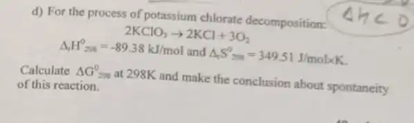 d) For the process of potassium chlorate decomposition:
2KClO_(3)arrow 2KCl+3O_(2)
Delta _(f)H^0_(298)=-89.38kJ/mol and Delta _(r)S_(200)^0=349.51J/moltimes K
Calculate Delta G_(298)^0 at 298K and make the conclusion about spontaneity
of this reaction.