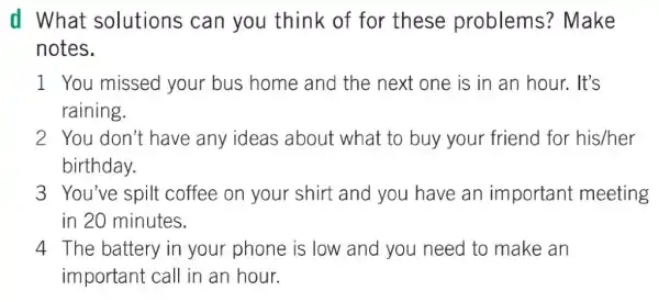 d What solutions can you think of for these problems ? Make
notes.
1 You missed your bus home and the next one is in an hour. It's
raining.
2. You don't have any ideas about what to buy your friend for his/her
birthday.
3 You've spilt coffee on your shirt and you have an important meeting
in 20 minutes.
4 The battery in your phone is low and you need to make an
important call in an hour.