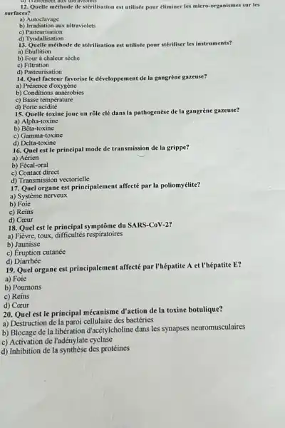 d) Trantement aux ditraviolets
12. Quelle méthode de stérilisation est utilisée pour éliminer les micro-organismes sur les
surfaces?
a) Autoclavage
b) Irradiation aux ultraviolets
c)Pasteurisation
d) Tyndallisation
13. Quelle méthode de stérilisation est utilisée pour stériliser les instruments?
a) Ébullition
b) Four à chaleur sèche
c) Filtration
d) Pasteurisation
14. Quel facteur favorise le développement de la gangrène gazeuse?
a) Présence d'oxygène
b) Conditions anaérobies
c) Basse température
d) Forte acidité
15. Quelle toxine joue un rôle clé dans la pathogenèse de la gangrène gazeuse?
a) Alpha-toxine
b)Bêta-toxine
c) Gamma-toxine
d) Delta-toxine
16. Quel est le principal mode de transmission de la grippe?
a) Aérien
b) Fécal-oral
c) Contact direct
d) Transmission vectorielle
17. Quel organe est principalement affecté par la poliomyélite?
a) Système nerveux
b) Foie
c) Reins
d) Coeur
18. Quel est le principal symptôme du SARS-CoV-2?
a) Fièvre, toux difficultés respiratoires
b) Jaunisse
c) Éruption cutanée
d)Diarrhée
19. Quel organe est principalement affecté par I'hépatite A et l'hépatite E?
a) Foie
b) Poumons
c) Reins
d) Coeur
20. Quel est le principal mécanisme d'action de la toxine botulique?
a) Destruction de la paroi cellulaire des bactéries
b) Blocage de la libération d'acétylcholine dans les synapses neuromusculaires
c) Activation de l'adénylate cyclase
d) Inhibition de la synthèse des protéines