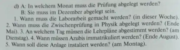 d) A: In welchem Monat muss die Priifung abgelegt werden?
B: Sie muss im Dezember abgelegt sein.
1. Wann muss die Laborarbeit gemacht werden? (in dieser Woche).
2. Wann muss die Zwischenprüfung in Physik abgelegt werden? (Ende
Mai).3.An welchem Tag mussen die Lehrplàne abgestimmt werden? (am
Dienstag). 4 . Wann müssen Azubis immatrikuliert werden? (Ende August).
5. Wann soll diese Anlage instaliert werden? (am Montag).