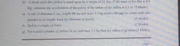 d)A fixed solid disc pulley is acted upon by a torque of 12 Nm. If the mass of the disc is 0.6
Kg, calculate the acceleration of the pulley if the radius of the pulley is 0.2 m (5 Marks)
e) A rod of diameter 4 cm, length 48 cm and mass 1.2 kg rotates through its centre with axis
parallel to its length Find the Moment of inertia
(5 Marks)
f) Define a couple of force
(2 Marks)
g) For a solid cylinder of radius 24 cm and mass 3.2 kg find the radius of gyration (5 Marks)