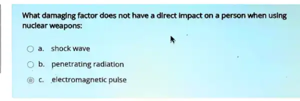 What damaging factor does not have a direct Impact on a person when using
nuclear weapons:
a. shock wave
b. penetrating radiation
C c. electromagnetic pulse