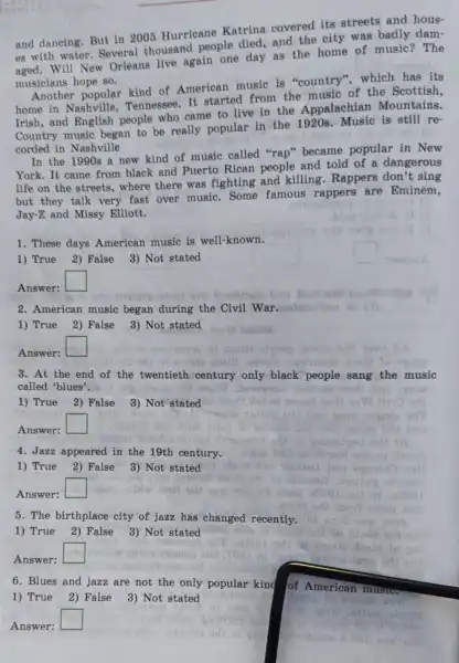 and dancing.But in 2005 Hurricane Katrina covered its streets and hous-
es with water Several thousand people died, and the city was badly dam-
Will New Orleans live again one day as the home of music? The
musicians hope so.
Another popular kind of American music is "country", which has its
home in Tennessee. It started from the music of the Scottish,
Irish,and English people who came to live in the Appalachian Mountains.
Country music began to be really popular in the 1920s. Music is still re-
corded in Nashville
In the 1990s a new kind of music called "rap'became popular in New
York. It came from black and Puerto Rican people and told of a dangerous
life on the streets where there was fighting and killing.Rappers don't sing
but they talk very fast over music.. Some famous rappers are Eminem.
Jay-Z and Missy Elliott.
1. These days American music is well-known.
1) True 2) False 3) Not stated
Answer:
square 
2. American music began during the Civil War. before Ion
1) True 2) False 3) Not stated
Answer:
square 
3. At the end of the twentieth century only black people sang the music
called 'blues'.
1) True 2) False
3) Not stated
Answer:
square 
4. Jazz appeared in the 19th century.
1) True 2) False 3) Not stated
Answer:
square 
5. The birthplace city of jazz has changed recently.
1) True 2) False 3) Not stated
Answer:
square 
6. Blues and jazz are not the only popular king
1) True 2) False 3) Not stated
Answer:
b
