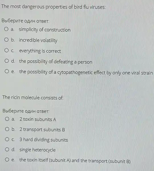 The most dangerous properties of bird flu viruses:
Bbl6epure oAMH OTBeT:
a. simplicity of construction
b. incredible volatility
c. everything is correct
d. the possibility of defeating a person
e. the possibility of a cytopathogenetic effect by only one viral strain
The ricin molecule consists of
Bbl6epure oAMH OTBeT:
a. 2 toxin subunits A
b. 2 transport subunits B
c. 3 hard dividing subunits
d. single heterocycle
e. the toxin itself(subunit A) and the transport (subunit B)