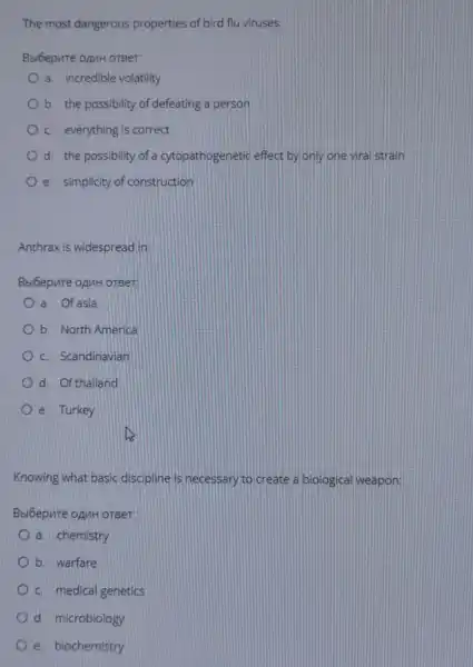 The most dangerous properties of bird flu viruses:
Bsióepure opuH orger:
a. incredible volatility
b. the possibility of defeating a person
c. everything is correct
d. the possibility of a cytopathogenetic effect by only one viral strain
e. simplicity of construction
Anthrax is widespread lin:
Bbl6epure opuH oreer
a. Of asia
b. North America
c. Scandinavian
d. Of thailand
e. Turkey
Knowing what basic discipline is necessary to create a biological weapon
Bbi6epure opuH oreer
a. chemistry
b. warfare
c. medical genetics
d. microblology
e. biochemistry
