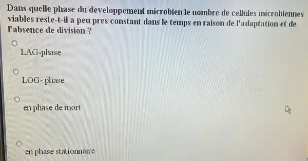 Dans quelle phase du developpemen t microbien le nombre de cellules microbiennes
viables reste-t-il a peu pres constant dans le temps en raison de l'adaptation et de
l'absence de division?
LAG-phase
LOG-phase
en phase de mort
en phase stationnaire