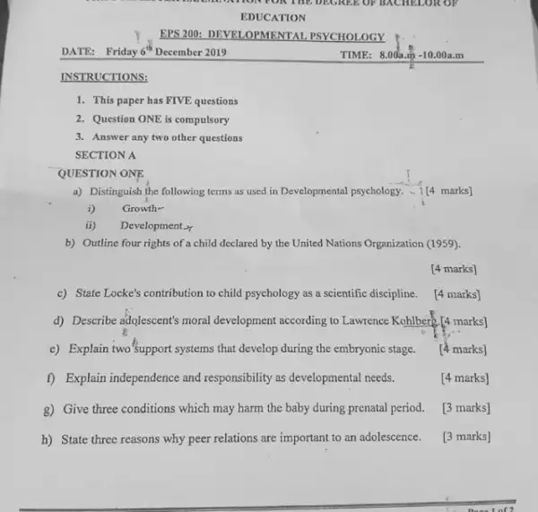 DATE: Friday 6^th
December 2019
INSTRUCTIONS:
EDUCATION
EPS 200: DEVELOPMENTAL PSYCHOLOGY
1. This paper has FIVE questions
2. Question ONE is compulsory
3. Answer any two other questions
SECTION A
QUESTION ONE
a) Distinguish the following terms as used in Developmental psychology [4 marks]
ii) Development y
b) Outline four rights of a child declared by the United Nations Organization (1959).
[4 marks]
c) State Locke's contribution to child psychology as a scientific discipline. [4 marks]
d) Describe adolescent's moral development according to Lawrence Kohlberg.[4 marks]
e) Explain two "support systems that develop during the embryonic stage.
[4 marks]
f) Explain independence and responsibility as developmental needs.
[4 marks]
g) Give three conditions which may harm the baby during prenatal period.
[3 marks]
h) State three reasons why peer relations are important to an adolescence.
[3 marks]