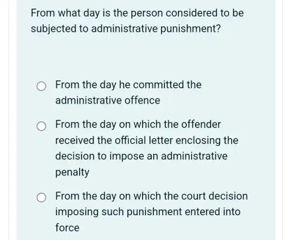 From what day is the person considered to be
subjected to administrat ive punishment?
From the day he committed the
administra tive offence
From the day on which the offender
received the official letter enclosing the
decision to impose an administrative
penalty
From the day on which the court decision
imposing such punishment entered into
force