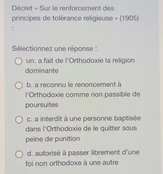 Décret << Sur le renforcement des
principes de tolérance religieuse >>(1905)
Sélectionnez une réponse :
un. a fait de ' l'Orthodoxie la religion
dominante
b. a reconnu le renoncement à
l'Orthodoxie comme non passible de
poursuites
c. a interdit à une personne baptisée
dans l'Orthodoxie de le quitter 'sous
peine de punition
d. autorisé à passer librement d'une
foi non orthodoxe à une autre