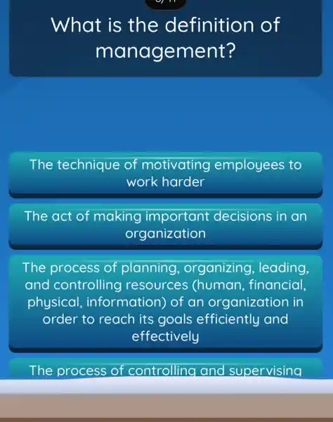 What is the de finition of
mana geme nt?
The technique of m motivating ng employees to
work harder
The act of making important decisions in an
org anization
The process of planning , organizing , leading,
and controlling resources (human , financial,
physical , information) of an organization in
order to reach its goals efficiently and
effectively
The p process of controlling and supervising