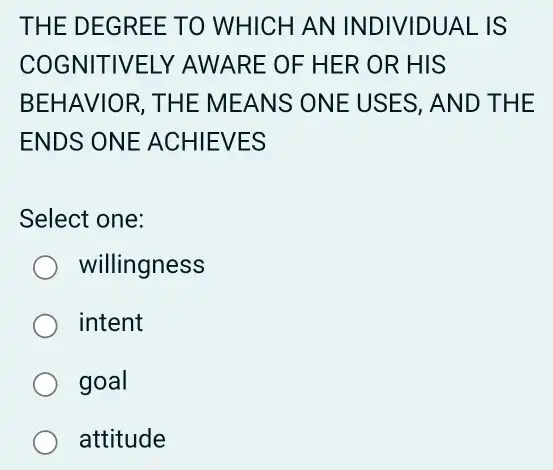 THE DE GREE TO WHICH AN IND IVIDUAL IS
COGNITIVELY AWARE OF HER OR HIS
BEHAVIOR, THE M EANS ON E USE S, AND T HE
ENDS ONE ACHI EVES
Select one:
willingness
intent
goal
attitude