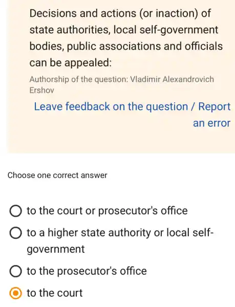 Decisions and actions (or inaction) of
state authorities , local self.-government
bodies, public associations and officials
can be appealed:
Authorship of the question: Vladimir Alexandrovich
Ershov
Leave feedback on the question / Report
an error
Choose one correct answer
to the court or prosecutor's office
to a higher state authority or local self-
government
to the prosecutor's office
to the court