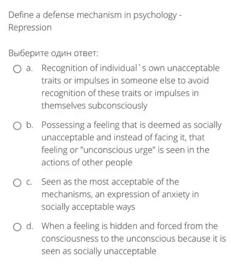 Define a defense mechanism in psychology -
Repression
Bbl6epure oAnH orBer:
a. Recognition of individua I's own unacceptable
traits or impulses in someone else to avoid
recognition of these traits or impulses in
themselves subconsciously
b. Possessing a feeling that is deemed as socially
unacceptable and instead of facing it, that
feeling or "unconscious urge ' is seen in the
actions of other people
c. Seen as the most acceptable of the
mechanisms, an expression of anxiety in
socially acceptable ways
d. When a feeling is hidden and forced from the