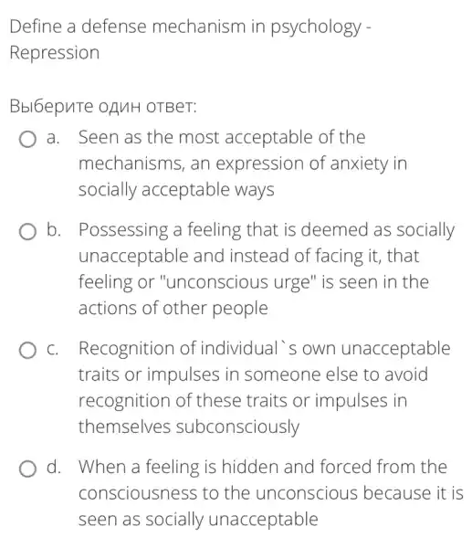 Define a defense mechanism in psychology -
Repression
Bbl6epuTe oAMH OTBeT:
a. Seen as the most acceptable of the
mechanisms, an expression of anxiety in
socially acceptable ways
b. Possessing a feeling that is deemed as socially
unacceptable and instead of facing it, that
feeling or "unconscious urge"is seen in the
actions of other people
C. . Recognition of individual's own unacceptable
traits or impulses in someone else to avoid
recognitior of these traits or impulses in
themselves subconsciously
d. When a feeling is hidden and forced from the