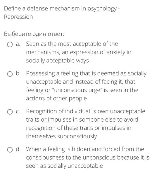 Define a defense mechanism in psychology -
Repression
Bbl6epuTe OAMH OTBeT:
a. Seen as the most acceptable of the
mechanisms, an expression of anxiety in
socially acceptable ways
b. Possessing a feeling that is deemed as socially
unacceptable and instead of facing it, that
feeling or "unconsciol is urge" is seen in the
actions of other people
C. . Recognition of individual's own unacceptable
traits or impulses in someone else to avoid
recognition of these traits or impulses in
themselves subconsciously
d. When a feeling is hidden and forced from the