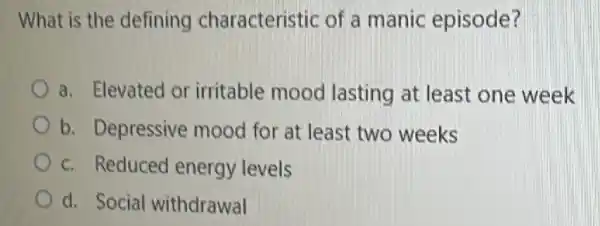 What is the defining characteristic of a manic episode?
a. Elevated or irritable mood lasting at least one week
b. Depressive mood for at least two weeks
c. Reduced energy levels
d. Social withdrawal