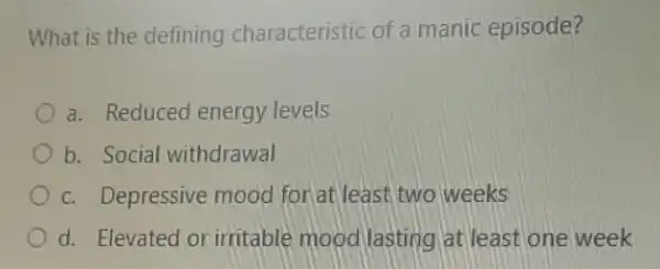 What is the defining characteristic of a manic episode?
a. Reduced energy levels
b. Social withdrawal
c. Depressive mood for at least, two weeks
d. Elevated or irritable mood lasting at least one week