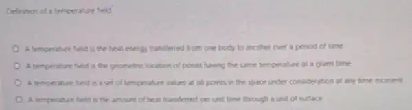 Definition of a temperature field
A temperature field is the heat energy transferred from one body to another over a peniod of time
A temperature field is the geometric location of points having the same temperature at a given time
A temperature field is a set of temperature values at all points in the space under consideration at any time moment
A temperature field is the amount of heat transferred per unit time through a unit of surface