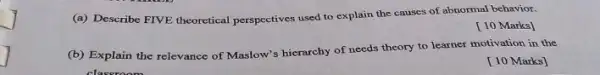 (a) Describe FIVE theoretical perspectives used to explain the causes of abnormal behavior.
[10 Marks]
(b) Explain the relevance of Maslow's hierarchy of needs theory to learner motivation in the
[10 Marks]