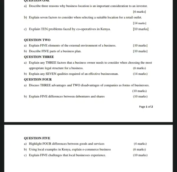 a) Describe three reasons why business location is an important consideration to an investor.
[6 marks]
b) Explain seven factors to consider when selecting a suitable location for a retail outlet.
[14 marks]
c) Explain TEN problems faced by co-operatives in Kenya.
[10 marks]
QUESTION TWO
a) Explain FIVE elements of the external environment of a business.
[10 marks]
b) Describe FIVE parts of a business plan.
[10 marks]
QUESTION THREE
a) Explain any THREE factors that a business owner needs to consider when choosing the most
appropriate legal structure for a business.
(6 marks)
b) Explain any SEVEN qualities required of an effective businessman.
(14 marks)
QUESTION FOUR
a) Discuss THREE advantages and TWO disadvantages of companies as forms of businesses.
(10 marks)
b) Explain FIVE differences between debentures and shares
(10 marks)
Page 1 of 2
QUESTION FIVE
a) Highlight FOUR differences between goods and services
(4 marks)
b) Using local examples in Kenya, explain e-commerce business
(6 marks)
c) Explain FIVE challenges that local businesses experience.
(10 marks)