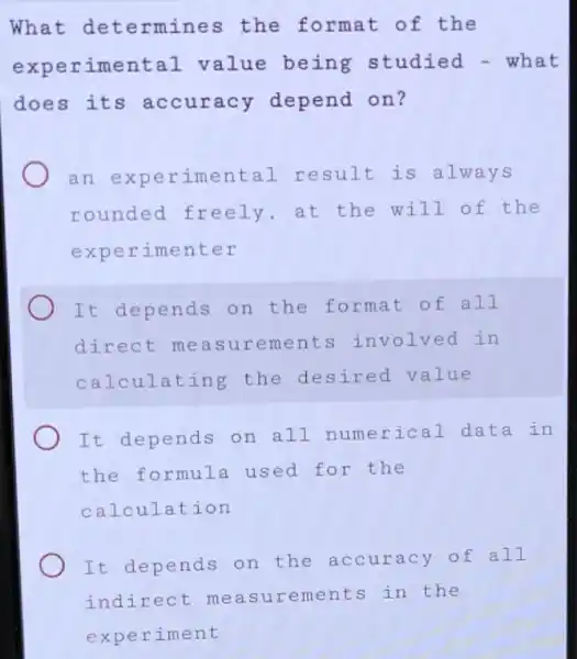 What det ermines the format of the
expe rimental value being studied - what
does its accuracy depend on?
an expe rimental result is alw ays
rounded freely , at the will o f the
experimenter
It depends on the format of all
direct meas urements invol ved in
calc ulating the desired value
It depends on all numerical data in
the formula used for the
calculation
It depends on the accuracy of all