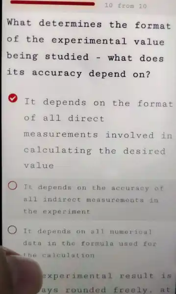 What det ermines the format
of the erimen tal value
being studied - what does
its a ccuracy depend on?
It depends on the forma t
of all d irect
measu rements lved in
calcul ating the des ired
value
It depends on the ac curac y of
all indirect measu reme nts in
the e xperiment
It depends on all nu merical
data in the form ula used for
the c alculation
experim ental resu It is
lays r ounded free ly,at