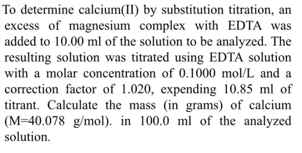 To determine calcium(II) by substitution titration, an
excess of magnesium complex with EDTA was
added to 10.00 ml of the solution to be analyzed . The
resulting solution was titrated using EDTA solution
with a molar concentration of 0.1000mol/L and a
correction factor of 1.020 , expending 10.85 ml of
titrant. Calculate : the mass (in grams) of calcium
(M=40.078g/mol ). in 100.0 ml of the analyzed
solution.