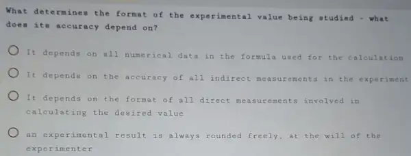 What determine the format of the experimental value being studied - what
does its accuracy depend on?
It depends on all numerical data in the formula used for the calculation
It depends on the accuracy of all indirect me in the experiment
It depends on the format of all direct measurements involved in
calculating the desired value
an experimental result is always rounded freely,at the will of the
exper imenter