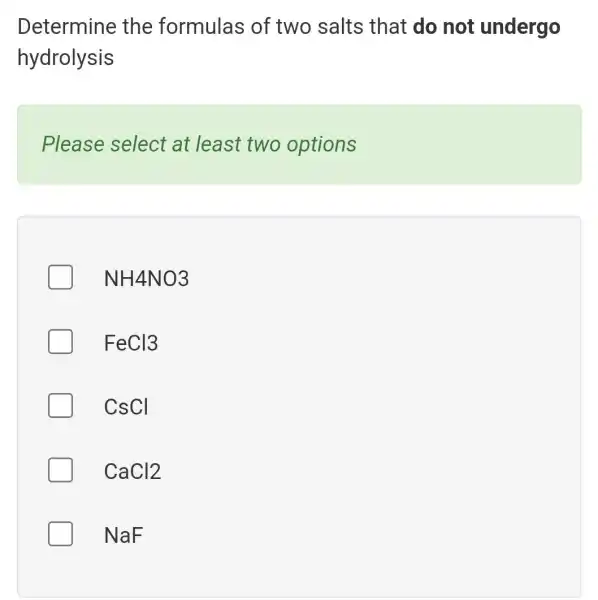 Determine the formulas of two salts that do not undergo
hydrolysis
Please select at least two options
NH4NO3
FeCl3
CsCI
CaCl2
NaF