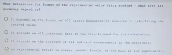 What determines the format of the experimental value being studied - what does its
accuracy depend on?
It depends on the format of all direct measurements involved in calculating the
desired value
) It depends on all numerical data in the formula used for the calculation
) It depends on the accuracy of all indirect measurement in the experiment
an experimental result is always rounded freely,at the will of the experimenter