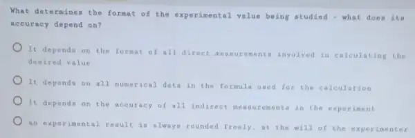 What determines the format of the experimental value being studied - what does its
accuracy depend on?
It depends on the format of all direct measurements involved in calculating the
desired value
It depends on all numerical data in the formula used for the calculation
It depends on the accuracy of all indirect measurements in the experiment
an experimental result is always rounded freely,at the will of the experimenter