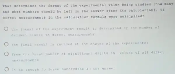 What determines the format of the experimental value being studied (how many
and what numbers should be left in the answer after its calculation , if
direct me asurements in the calculation formula were multiplied?
the format of the experiment result is determined by the number of
decimal places in direct measurements
the final result is rounded at the choice of the experimenter
from the least number of significant digits in values of all direct
measur ements
It is enough to leave hundredths in the answer