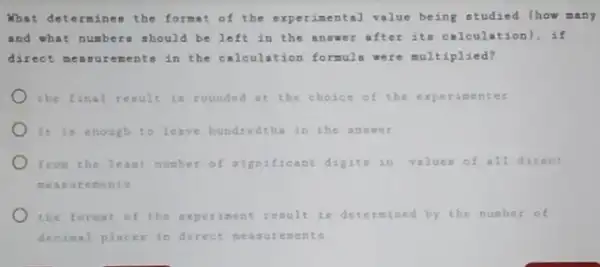 What determines the format of the experimental value being studied (how many
and what numbers should be left in the answer after its calcula cion), if
direct measurements in the calculation formuls were multiplied?
the final result is rounded at the choice of the experimenter
It is enough to leave hundredthe in the answer
from the least number of aignificant digite in values of all direct
measu ements
the format of the nt result is determined by the number of
decimal places in direct meas urem ents