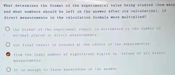 What determines the format of the experimental value being studied (how many
and what numbers should be left in the answer after its calculation , if
direct me asurements in the calculation formula were multiplied?
the format of the iment result is determined by the number of
decimal places in direct me asurements
the final result is rounded at the choice of the experimenter
from the least number of significant digits in values of all direct
measurements
It is enough to leave hundredths in the answer