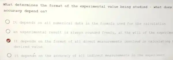 What determines the format of the experimental value being studied - what does
accuracy depend on?
It depends on all numerical data in the formula used for the calculation
an experimental result is always rounded freely,at the will of the experime
It depends on the format of all direct ements involved in calculating
desired value
) It depends on the accuracy of all indirect measur ements in the experiment