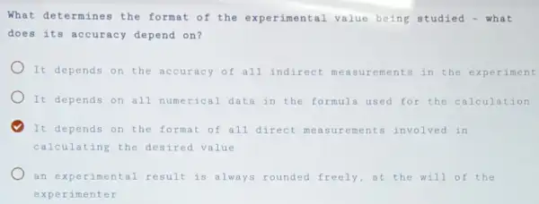 What determines the format of the experimental value being studied - what
does its accuracy depend on?
It depends on the accuracy of all indirect ements in the experiment
It depends on all numerical data in the formula used for the calculation
It depends on the format of all direct measurements involved in
calculating the desired value
an experimental result is always rounded freely,at the will of the
experimenter