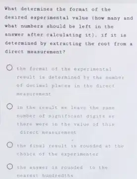 What determines the format of the
desired experimental value (how many and
what numbers should be left in the
answ er after calculating it), if it is
determined by extracting the root from a
direct measu if ement?
the format of the experimental
result is determined by the number
of decimal places in the direct
measurement
in the result we leave the sa me
number of significant digits as
there were in the value of this
direct neasu rement
) the final result is rounded at the
choice of the xper iment er
the answer is rounded to the
nearest hundredths