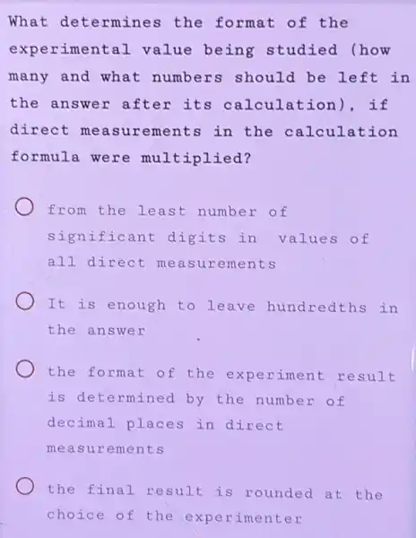 What determines the format of the
experimental value being studied (how
many and what numbers should be left in
the answer after its calculation ), if
direct measu ements in the calculation
formula were multiplied?
from the least number of
significant : digits in values of
all direct me asurements
It is enough to leave hundredths in
the answer
the format o : the experiment result
is determined by the number of
decimal places in direct
measurements
the final result is rounded at the
choice of the experimenter