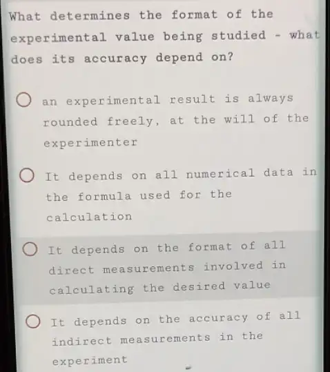 What determines the format of the
experimental value being studied - what
does its accuracy depend on?
an experimental result is always
rounded freely, at the will of the
exper imenter
It depends on all numerical data in
the formula used for the
calculation
It depends on the format of all
direct measurements involved in
calculating the desired value
It depends on the accuracy of all