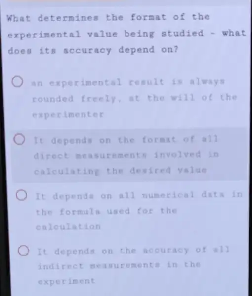 What determines the format of the
experimental value being studied - what
does its accuracy depend on?
an experimental result is always
rounded freely at the will o f the
experimenter
It depends on the format o fall
direct measur involved in
calculating the desired value
It depends on all numerical d a ta in
the formula used for the
calculation
It depends on the accuracy of all